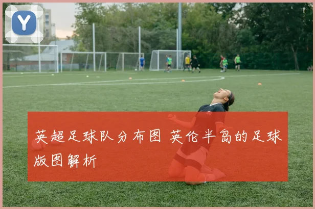 英超足球队分布图 英伦半岛的足球版图解析