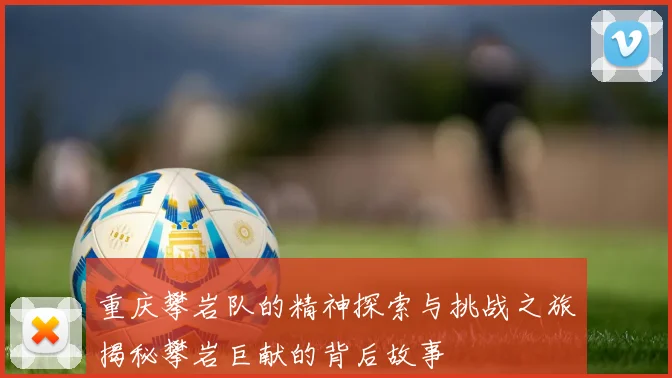 重庆攀岩队的精神探索与挑战之旅揭秘攀岩巨献的背后故事