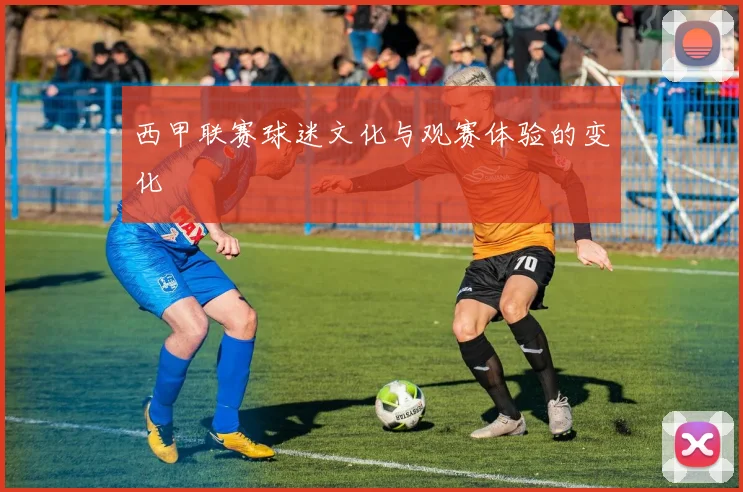 西甲联赛球迷文化与观赛体验的变化