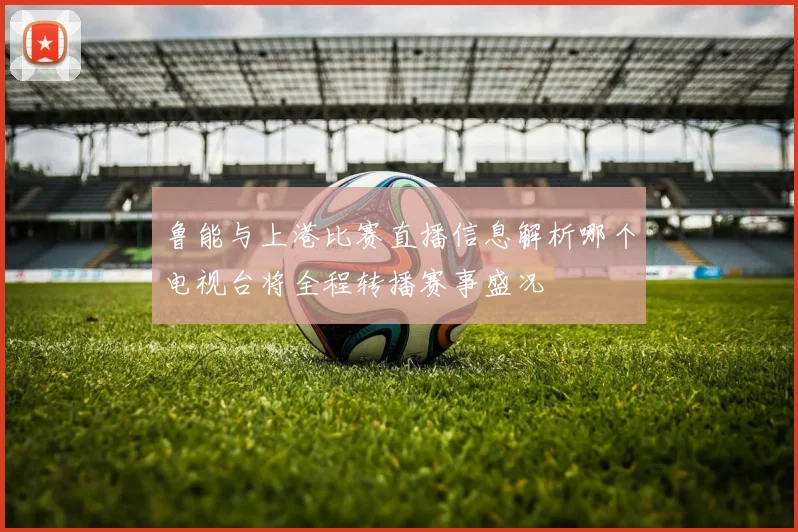 鲁能与上港比赛直播信息解析哪个电视台将全程转播赛事盛况