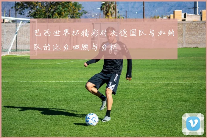 巴西世界杯精彩对决德国队与加纳队的比分回顾与分析