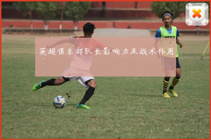 英超俱乐部队长影响力及战术作用