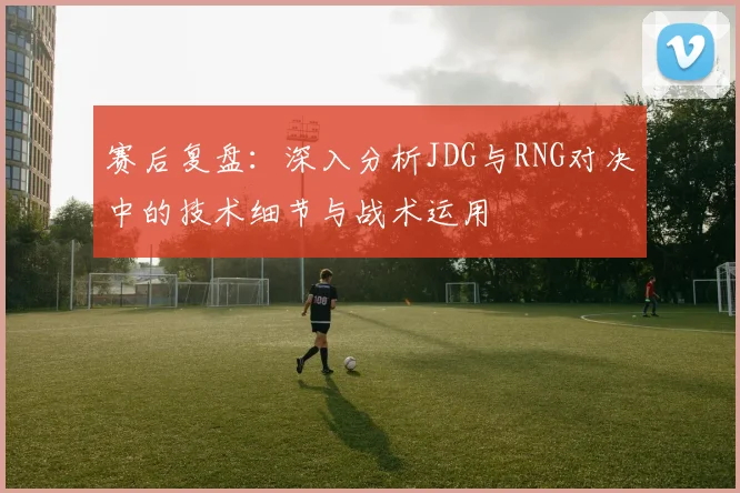 赛后复盘：深入分析JDG与RNG对决中的技术细节与战术运用