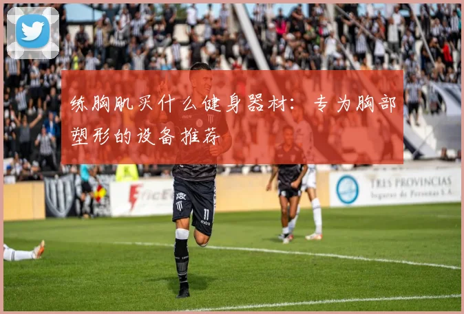 练胸肌买什么健身器材：专为胸部塑形的设备推荐